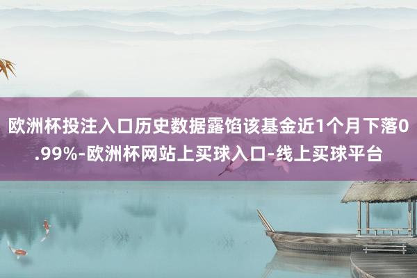 欧洲杯投注入口历史数据露馅该基金近1个月下落0.99%-欧洲杯网站上买球入口-线上买球平台