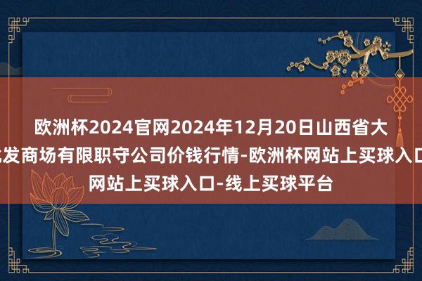 欧洲杯2024官网2024年12月20日山西省大同市振华蔬菜批发商场有限职守公司价钱行情-欧洲杯网站上买球入口-线上买球平台