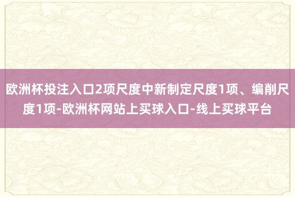 欧洲杯投注入口2项尺度中新制定尺度1项、编削尺度1项-欧洲杯网站上买球入口-线上买球平台