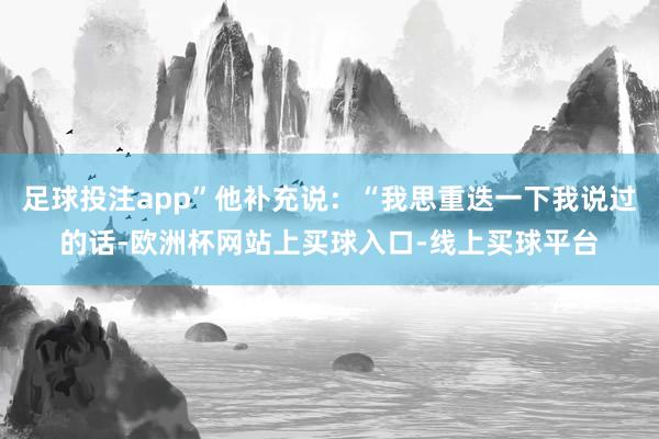 足球投注app”他补充说：“我思重迭一下我说过的话-欧洲杯网站上买球入口-线上买球平台