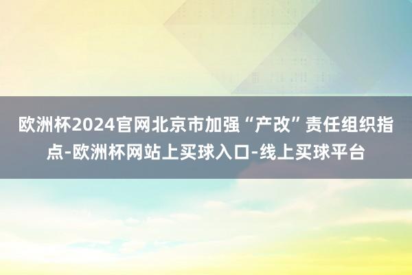 欧洲杯2024官网北京市加强“产改”责任组织指点-欧洲杯网站上买球入口-线上买球平台